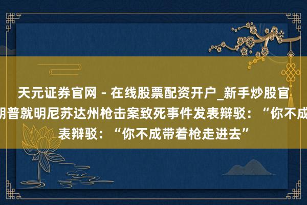 天元证券官网 - 在线股票配资开户_新手炒股官网杠杆注册 特朗普就明尼苏达州枪击案致死事件发表辩驳：“你不成带着枪走进去”