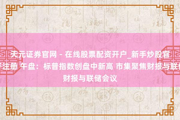 天元证券官网 - 在线股票配资开户_新手炒股官网杠杆注册 午盘：标普指数创盘中新高 市集聚焦财报与联储会议