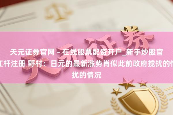 天元证券官网 - 在线股票配资开户_新手炒股官网杠杆注册 野村：日元的最新涨势肖似此前政府搅扰的情况
