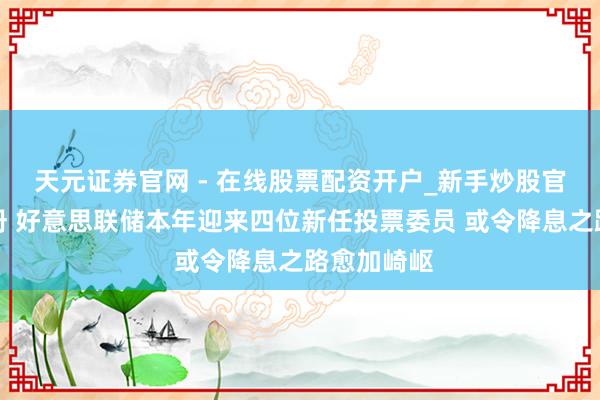 天元证券官网 - 在线股票配资开户_新手炒股官网杠杆注册 好意思联储本年迎来四位新任投票委员 或令降息之路愈加崎岖