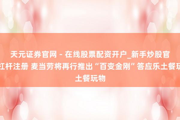 天元证券官网 - 在线股票配资开户_新手炒股官网杠杆注册 麦当劳将再行推出“百变金刚”答应乐土餐玩物