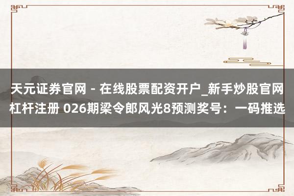 天元证券官网 - 在线股票配资开户_新手炒股官网杠杆注册 026期梁令郎风光8预测奖号：一码推选