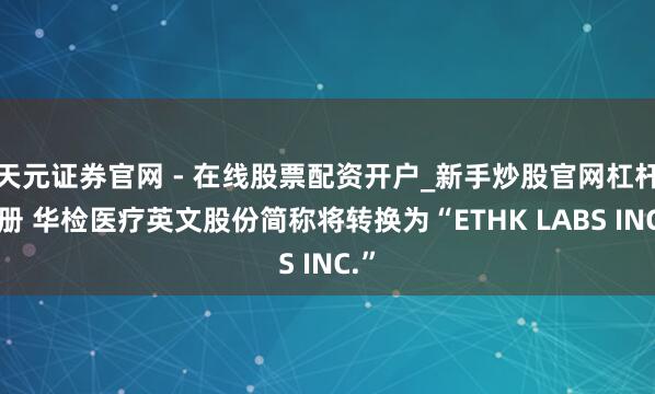 天元证券官网 - 在线股票配资开户_新手炒股官网杠杆注册 华检医疗英文股份简称将转换为“ETHK LABS INC.”