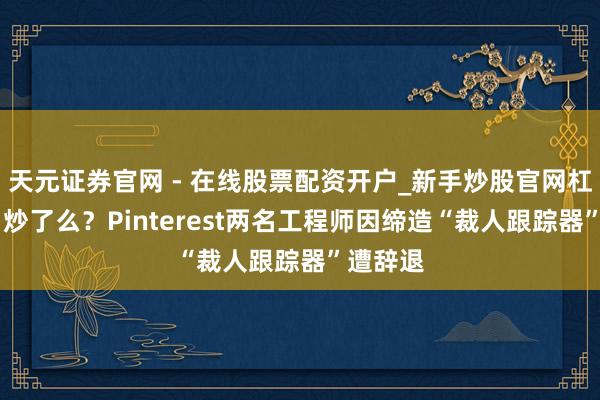 天元证券官网 - 在线股票配资开户_新手炒股官网杠杆注册 炒了么？Pinterest两名工程师因缔造“裁人跟踪器”遭辞退
